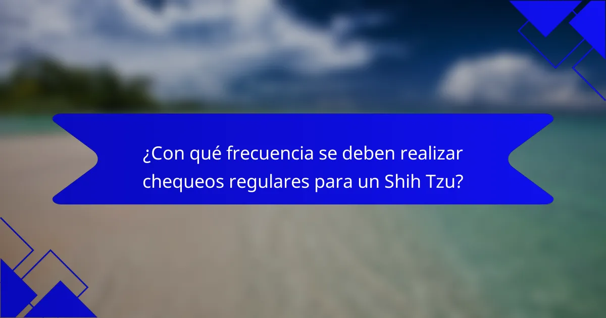 ¿Con qué frecuencia se deben realizar chequeos regulares para un Shih Tzu?
