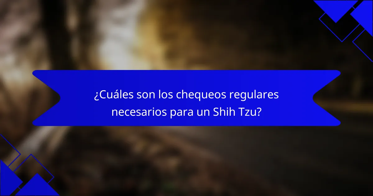¿Cuáles son los chequeos regulares necesarios para un Shih Tzu?